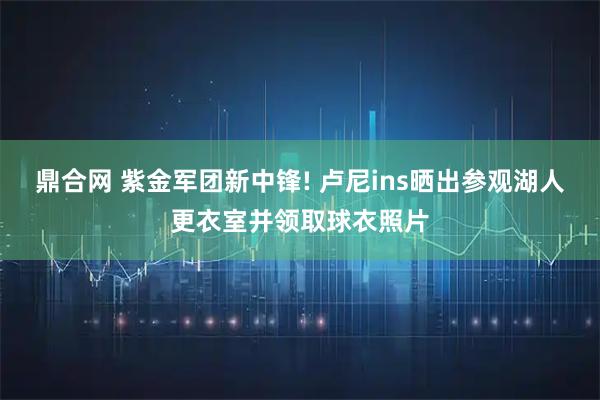 鼎合网 紫金军团新中锋! 卢尼ins晒出参观湖人更衣室并领取球衣照片