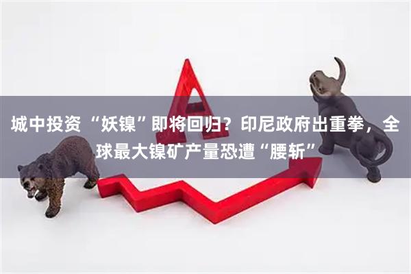 城中投资 “妖镍”即将回归？印尼政府出重拳，全球最大镍矿产量恐遭“腰斩”