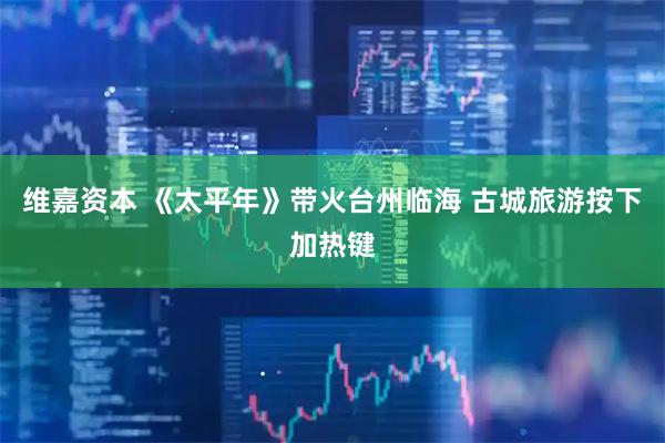 维嘉资本 《太平年》带火台州临海 古城旅游按下加热键