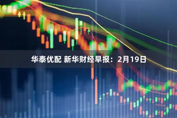 华泰优配 新华财经早报：2月19日