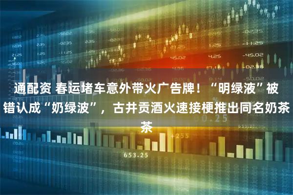 通配资 春运堵车意外带火广告牌！“明绿液”被错认成“奶绿波”，古井贡酒火速接梗推出同名奶茶