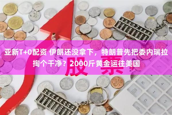 亚新T+0配资 伊朗还没拿下,特朗普先把委内瑞拉掏个干净?2000斤黄金运往美国