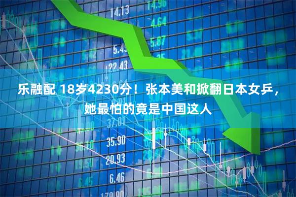 乐融配 18岁4230分！张本美和掀翻日本女乒，她最怕的竟是中国这人