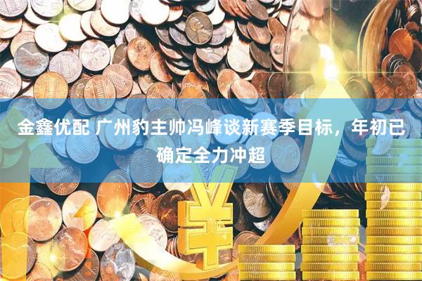 金鑫优配 广州豹主帅冯峰谈新赛季目标，年初已确定全力冲超