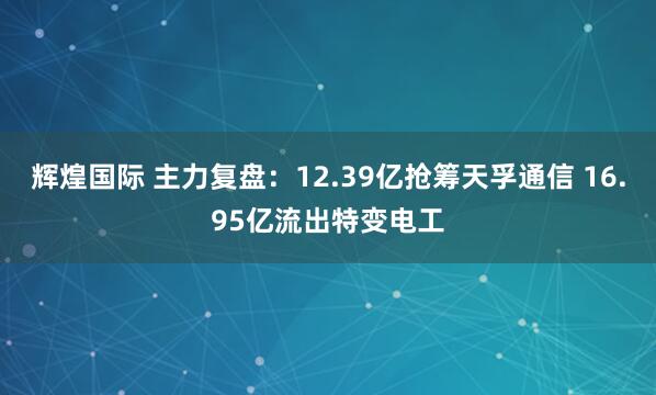 辉煌国际 主力复盘：12.39亿抢筹天孚通信 16.95亿流出特变电工