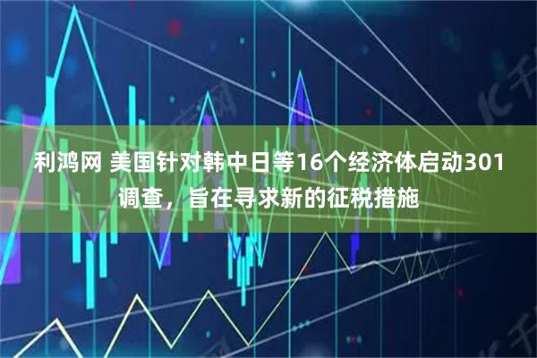 利鸿网 美国针对韩中日等16个经济体启动301调查，旨在寻求新的征税措施