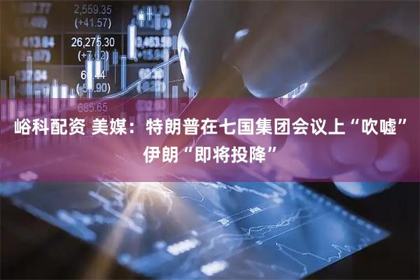 峪科配资 美媒：特朗普在七国集团会议上“吹嘘”伊朗“即将投降”