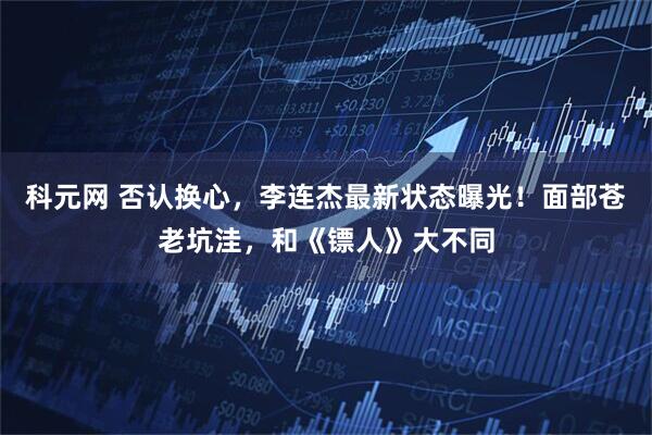 科元网 否认换心，李连杰最新状态曝光！面部苍老坑洼，和《镖人》大不同