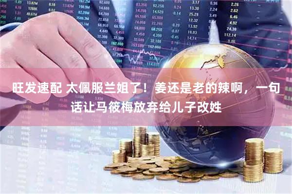 旺发速配 太佩服兰姐了！姜还是老的辣啊，一句话让马筱梅放弃给儿子改姓