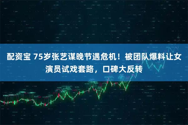 配资宝 75岁张艺谋晚节遇危机！被团队爆料让女演员试戏套路，口碑大反转