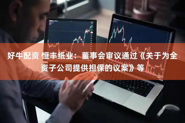 好牛配资 恒丰纸业：董事会审议通过《关于为全资子公司提供担保的议案》等