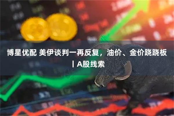 博星优配 美伊谈判一再反复，油价、金价跷跷板丨A股线索
