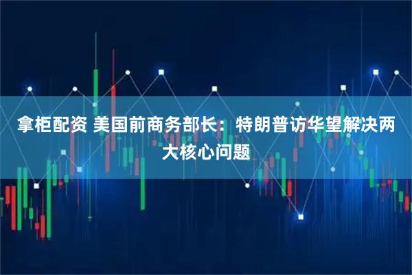 拿柜配资 美国前商务部长：特朗普访华望解决两大核心问题