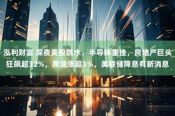 泓利财富 深夜美股跳水，半导体重挫，房地产巨头狂飙超32%，原油涨超3%，美联储降息有新消息