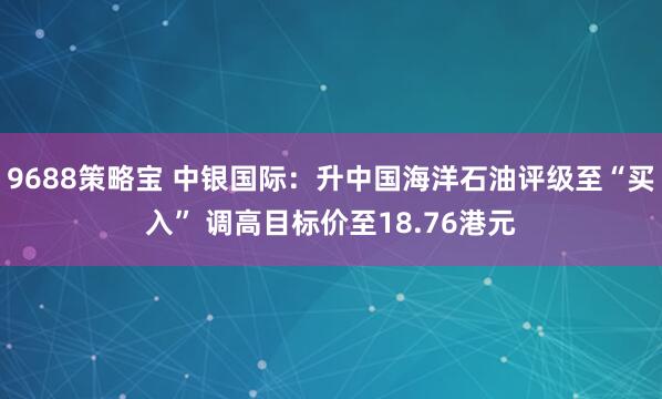 9688策略宝 中银国际：升中国海洋石油评级至“买入” 调高目标价至18.76港元