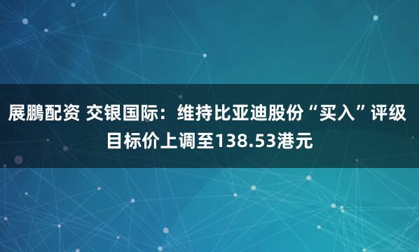 展鵬配资 交银国际：维持比亚迪股份“买入”评级 目标价上调至138.53港元