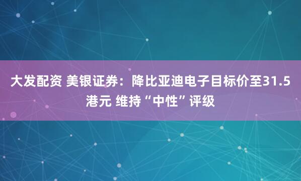 大发配资 美银证券：降比亚迪电子目标价至31.5港元 维持“中性”评级
