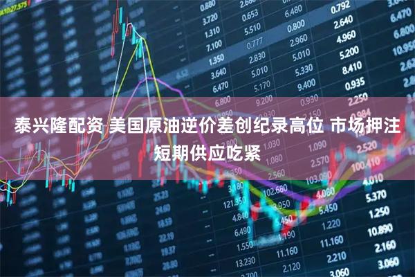 泰兴隆配资 美国原油逆价差创纪录高位 市场押注短期供应吃紧