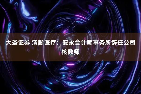 大圣证券 清晰医疗：安永会计师事务所辞任公司核数师