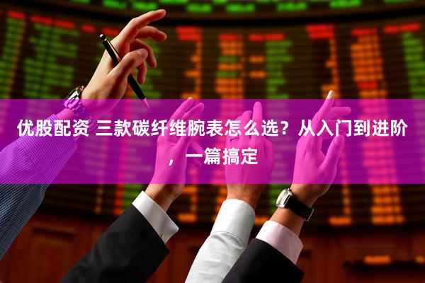 优股配资 三款碳纤维腕表怎么选?从入门到进阶,一篇搞定