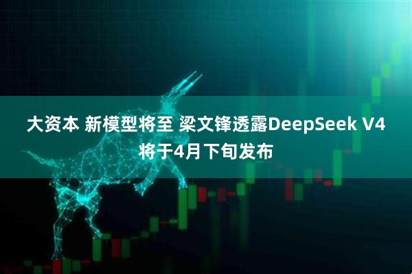 大资本 新模型将至 梁文锋透露DeepSeek V4将于4月下旬发布