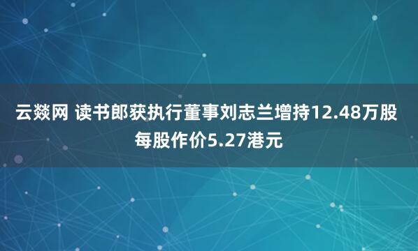 云燚网 读书郎获执行董事刘志兰增持12.48万股 每股作价5.27港元