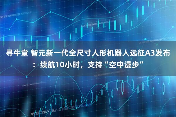 寻牛堂 智元新一代全尺寸人形机器人远征A3发布：续航10小时，支持“空中漫步”