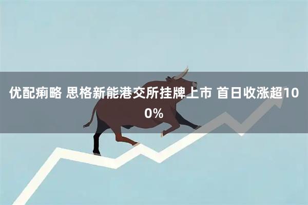 优配痢略 思格新能港交所挂牌上市 首日收涨超100%