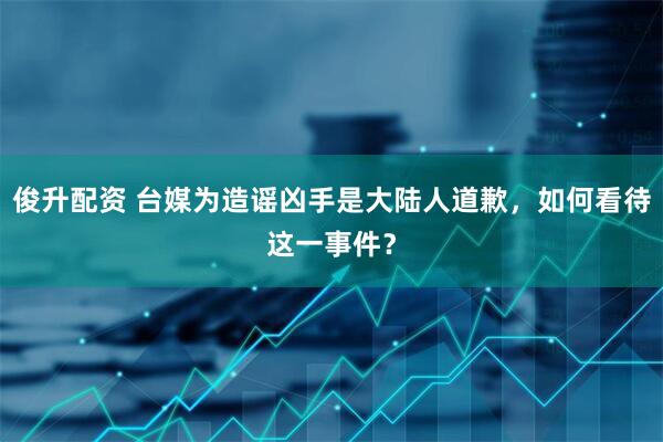 俊升配资 台媒为造谣凶手是大陆人道歉,如何看待这一事件?