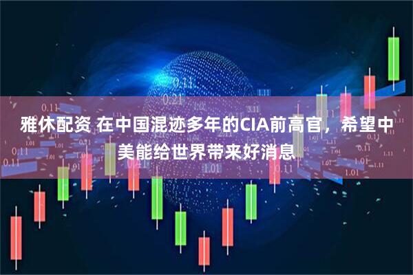 雅休配资 在中国混迹多年的CIA前高官，希望中美能给世界带来好消息