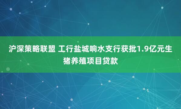 沪深策略联盟 工行盐城响水支行获批1.9亿元生猪养殖项目贷款