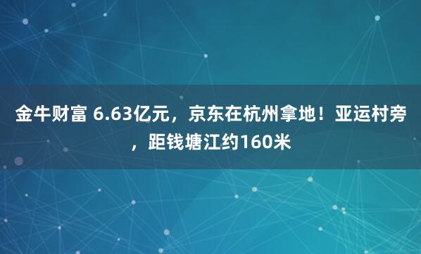 金牛财富 6.63亿元，京东在杭州拿地！亚运村旁，距钱塘江约160米