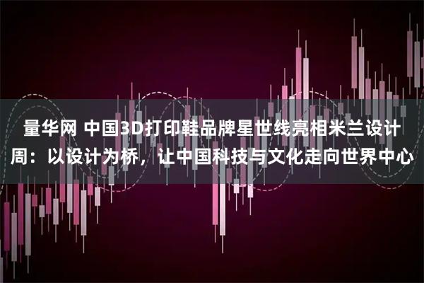量华网 中国3D打印鞋品牌星世线亮相米兰设计周：以设计为桥，让中国科技与文化走向世界中心