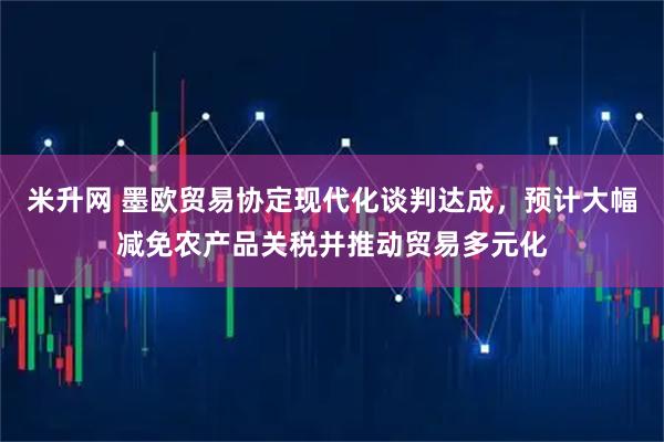 米升网 墨欧贸易协定现代化谈判达成，预计大幅减免农产品关税并推动贸易多元化