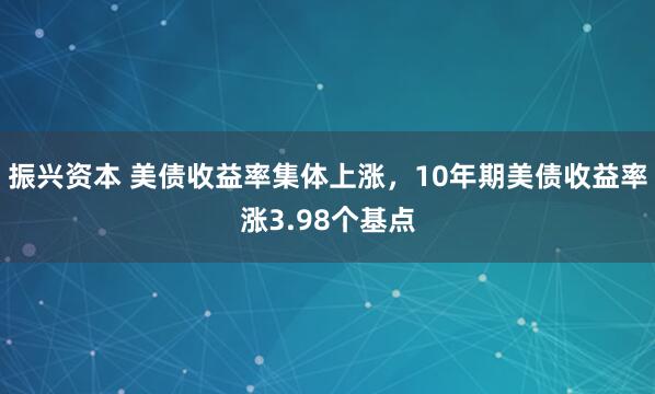 振兴资本 美债收益率集体上涨，10年期美债收益率涨3.98个基点