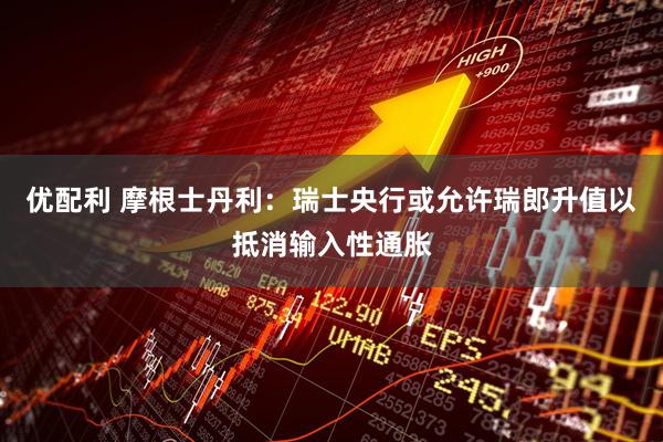 优配利 摩根士丹利:瑞士央行或允许瑞郎升值以抵消输入性通胀