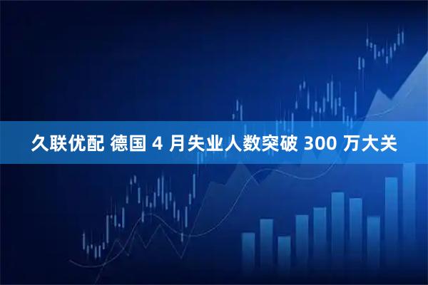 久联优配 德国 4 月失业人数突破 300 万大关