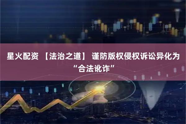 星火配资 【法治之道】 谨防版权侵权诉讼异化为“合法讹诈”