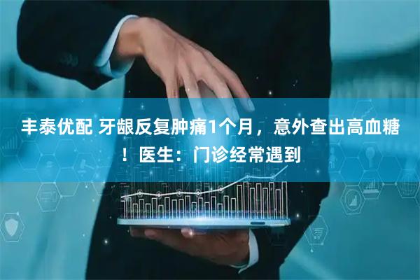 丰泰优配 牙龈反复肿痛1个月，意外查出高血糖！医生：门诊经常遇到
