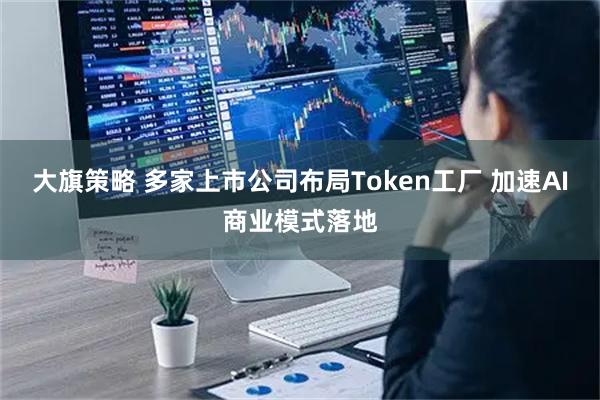 大旗策略 多家上市公司布局Token工厂 加速AI商业模式落地