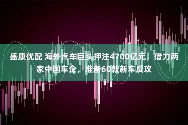盛康优配 海外汽车巨头押注4700亿元，借力两家中国车企，准备60款新车反攻