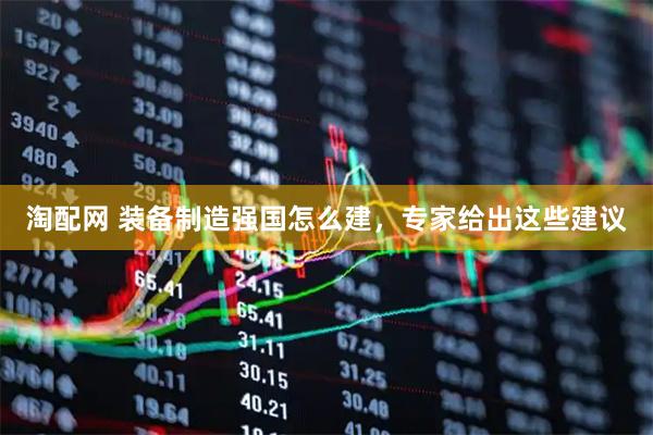 淘配网 装备制造强国怎么建，专家给出这些建议