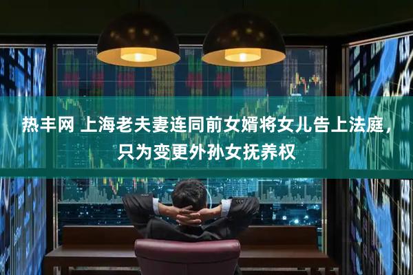 热丰网 上海老夫妻连同前女婿将女儿告上法庭，只为变更外孙女抚养权