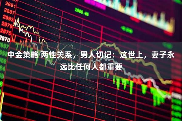 中金策略 两性关系，男人切记：这世上，妻子永远比任何人都重要