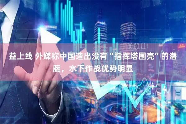益上线 外媒称中国造出没有“指挥塔围壳”的潜艇，水下作战优势明显