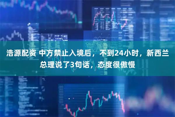 浩源配资 中方禁止入境后，不到24小时，新西兰总理说了3句话，态度很傲慢