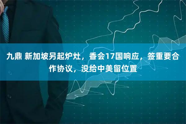 九鼎 新加坡另起炉灶，香会17国响应，签重要合作协议，没给中美留位置