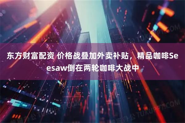 东方财富配资 价格战叠加外卖补贴，精品咖啡Seesaw倒在两轮咖啡大战中