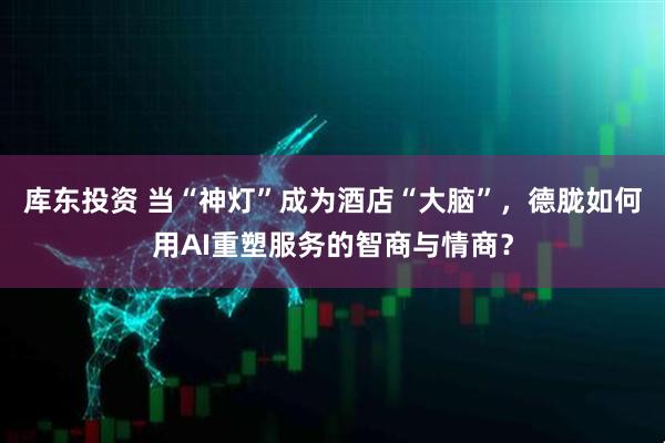 库东投资 当“神灯”成为酒店“大脑”，德胧如何用AI重塑服务的智商与情商？