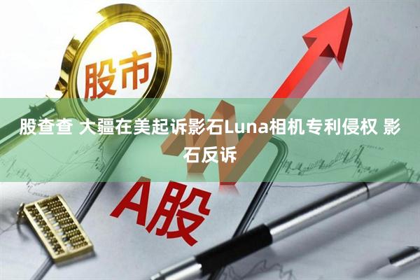 股查查 大疆在美起诉影石Luna相机专利侵权 影石反诉
